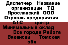 Диспетчер › Название организации ­ ТД Ярославский, ООО › Отрасль предприятия ­ АТС, call-центр › Минимальный оклад ­ 22 000 - Все города Работа » Вакансии   . Томская обл.